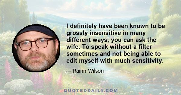 I definitely have been known to be grossly insensitive in many different ways, you can ask the wife. To speak without a filter sometimes and not being able to edit myself with much sensitivity.