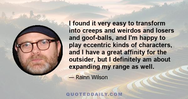 I found it very easy to transform into creeps and weirdos and losers and goof-balls, and I'm happy to play eccentric kinds of characters, and I have a great affinity for the outsider, but I definitely am about expanding 