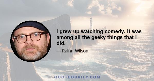 I grew up watching comedy. It was among all the geeky things that I did.