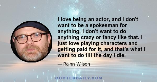 I love being an actor, and I don't want to be a spokesman for anything, I don't want to do anything crazy or fancy like that. I just love playing characters and getting paid for it, and that's what I want to do till the 