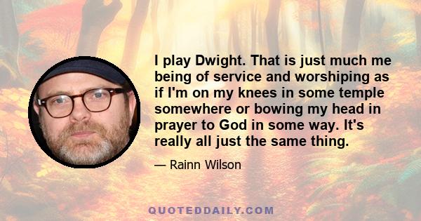 I play Dwight. That is just much me being of service and worshiping as if I'm on my knees in some temple somewhere or bowing my head in prayer to God in some way. It's really all just the same thing.