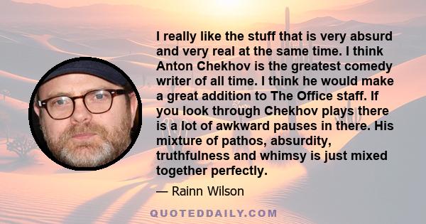 I really like the stuff that is very absurd and very real at the same time. I think Anton Chekhov is the greatest comedy writer of all time. I think he would make a great addition to The Office staff. If you look