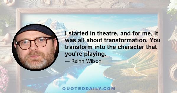 I started in theatre, and for me, it was all about transformation. You transform into the character that you're playing.