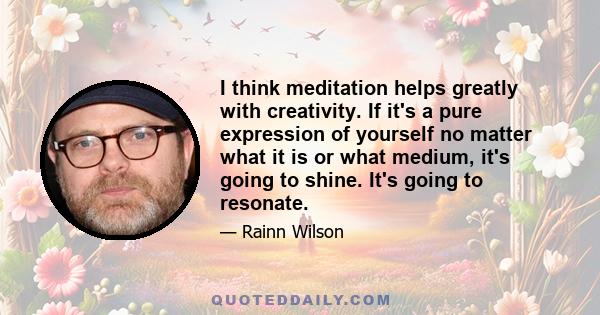 I think meditation helps greatly with creativity. If it's a pure expression of yourself no matter what it is or what medium, it's going to shine. It's going to resonate.