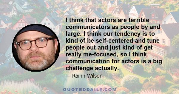 I think that actors are terrible communicators as people by and large. I think our tendency is to kind of be self-centered and tune people out and just kind of get really me-focused, so I think communication for actors