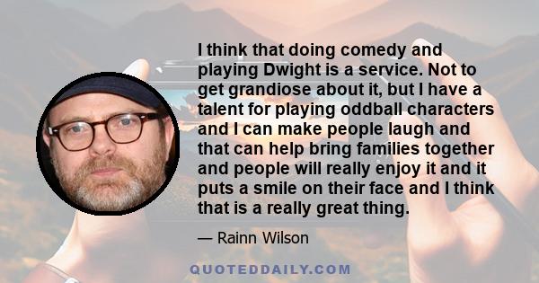 I think that doing comedy and playing Dwight is a service. Not to get grandiose about it, but I have a talent for playing oddball characters and I can make people laugh and that can help bring families together and