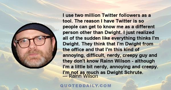 I use two million Twitter followers as a tool. The reason I have Twitter is so people can get to know me as a different person other than Dwight. I just realized all of the sudden like everything thinks I'm Dwight. They 