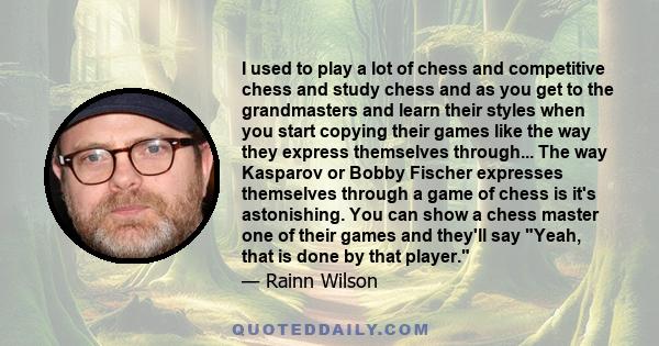 I used to play a lot of chess and competitive chess and study chess and as you get to the grandmasters and learn their styles when you start copying their games like the way they express themselves through... The way