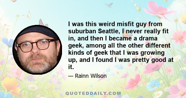 I was this weird misfit guy from suburban Seattle, I never really fit in, and then I became a drama geek, among all the other different kinds of geek that I was growing up, and I found I was pretty good at it.