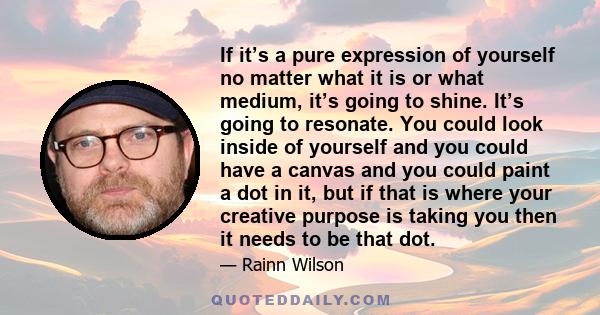 If it’s a pure expression of yourself no matter what it is or what medium, it’s going to shine. It’s going to resonate. You could look inside of yourself and you could have a canvas and you could paint a dot in it, but