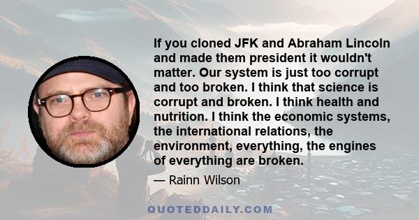 If you cloned JFK and Abraham Lincoln and made them president it wouldn't matter. Our system is just too corrupt and too broken. I think that science is corrupt and broken. I think health and nutrition. I think the