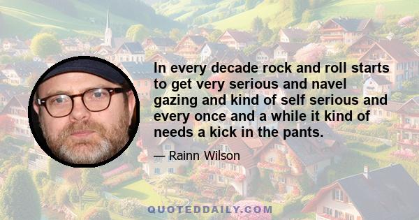 In every decade rock and roll starts to get very serious and navel gazing and kind of self serious and every once and a while it kind of needs a kick in the pants.