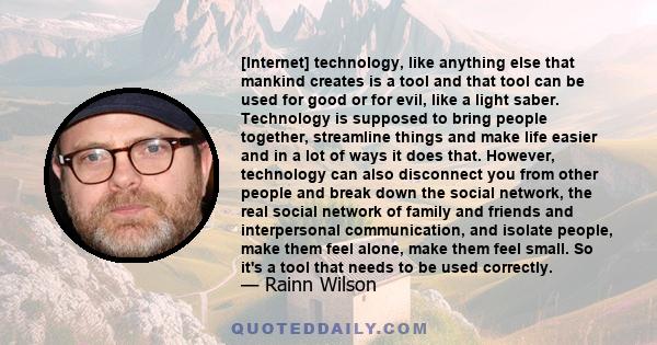 [Internet] technology, like anything else that mankind creates is a tool and that tool can be used for good or for evil, like a light saber. Technology is supposed to bring people together, streamline things and make