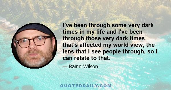 I've been through some very dark times in my life and I've been through those very dark times that's affected my world view, the lens that I see people through, so I can relate to that.