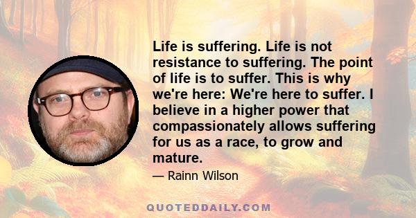 Life is suffering. Life is not resistance to suffering. The point of life is to suffer. This is why we're here: We're here to suffer. I believe in a higher power that compassionately allows suffering for us as a race,