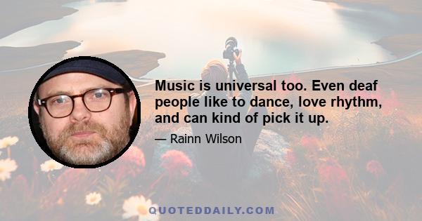 Music is universal too. Even deaf people like to dance, love rhythm, and can kind of pick it up.