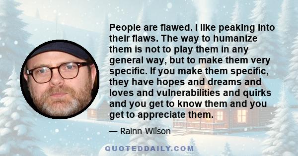 People are flawed. I like peaking into their flaws. The way to humanize them is not to play them in any general way, but to make them very specific. If you make them specific, they have hopes and dreams and loves and