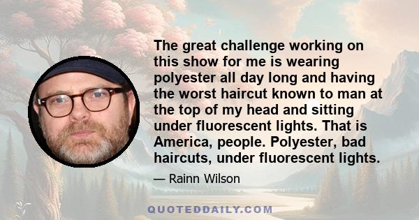 The great challenge working on this show for me is wearing polyester all day long and having the worst haircut known to man at the top of my head and sitting under fluorescent lights. That is America, people. Polyester, 