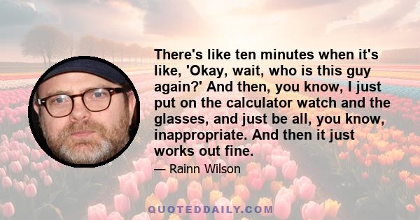 There's like ten minutes when it's like, 'Okay, wait, who is this guy again?' And then, you know, I just put on the calculator watch and the glasses, and just be all, you know, inappropriate. And then it just works out