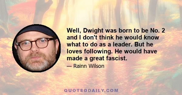 Well, Dwight was born to be No. 2 and I don't think he would know what to do as a leader. But he loves following. He would have made a great fascist.