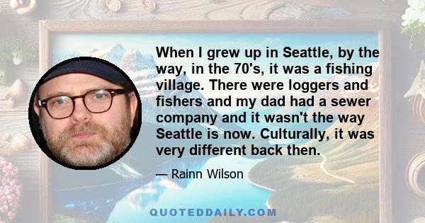 When I grew up in Seattle, by the way, in the 70's, it was a fishing village. There were loggers and fishers and my dad had a sewer company and it wasn't the way Seattle is now. Culturally, it was very different back