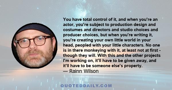 You have total control of it, and when you're an actor, you're subject to production design and costumes and directors and studio choices and producer choices, but when you're writing it, you're creating your own little 