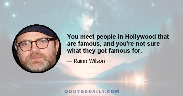 You meet people in Hollywood that are famous, and you're not sure what they got famous for.