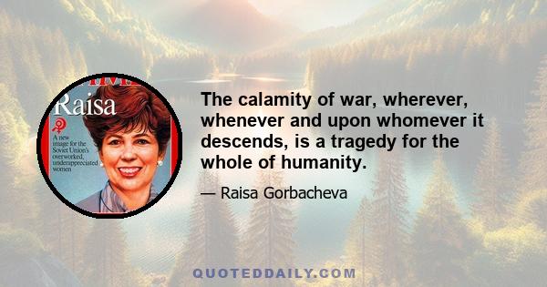 The calamity of war, wherever, whenever and upon whomever it descends, is a tragedy for the whole of humanity.