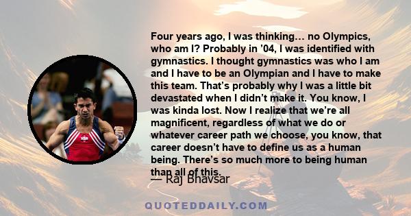 Four years ago, I was thinking… no Olympics, who am I? Probably in ’04, I was identified with gymnastics. I thought gymnastics was who I am and I have to be an Olympian and I have to make this team. That’s probably why