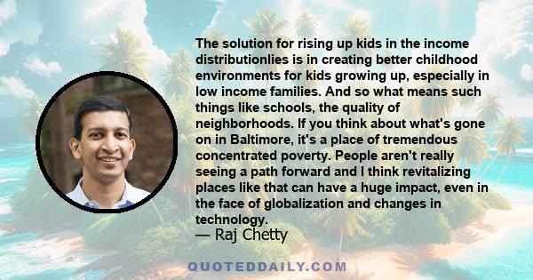 The solution for rising up kids in the income distributionlies is in creating better childhood environments for kids growing up, especially in low income families. And so what means such things like schools, the quality 