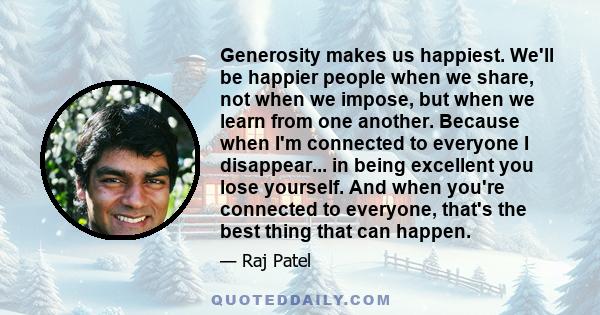 Generosity makes us happiest. We'll be happier people when we share, not when we impose, but when we learn from one another. Because when I'm connected to everyone I disappear... in being excellent you lose yourself.