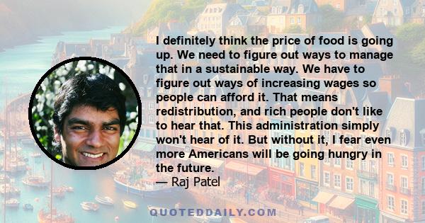 I definitely think the price of food is going up. We need to figure out ways to manage that in a sustainable way. We have to figure out ways of increasing wages so people can afford it. That means redistribution, and