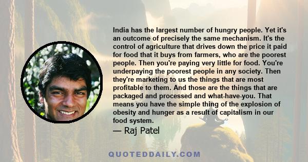 India has the largest number of hungry people. Yet it's an outcome of precisely the same mechanism. It's the control of agriculture that drives down the price it paid for food that it buys from farmers, who are the