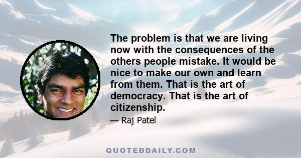 The problem is that we are living now with the consequences of the others people mistake. It would be nice to make our own and learn from them. That is the art of democracy. That is the art of citizenship.