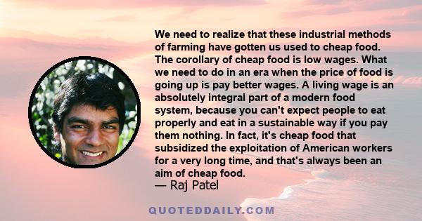 We need to realize that these industrial methods of farming have gotten us used to cheap food. The corollary of cheap food is low wages. What we need to do in an era when the price of food is going up is pay better