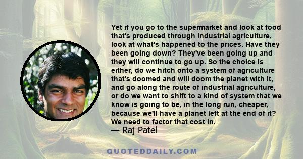 Yet if you go to the supermarket and look at food that's produced through industrial agriculture, look at what's happened to the prices. Have they been going down? They've been going up and they will continue to go up.