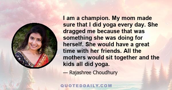 I am a champion. My mom made sure that I did yoga every day. She dragged me because that was something she was doing for herself. She would have a great time with her friends. All the mothers would sit together and the