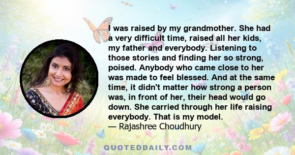 I was raised by my grandmother. She had a very difficult time, raised all her kids, my father and everybody. Listening to those stories and finding her so strong, poised. Anybody who came close to her was made to feel