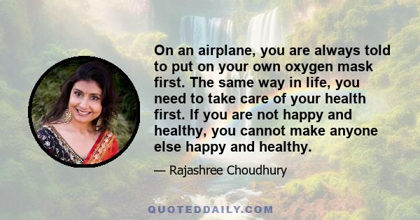 On an airplane, you are always told to put on your own oxygen mask first. The same way in life, you need to take care of your health first. If you are not happy and healthy, you cannot make anyone else happy and healthy.