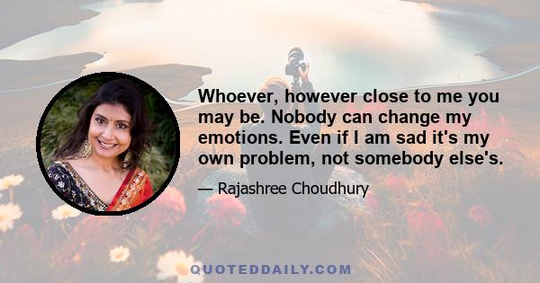 Whoever, however close to me you may be. Nobody can change my emotions. Even if I am sad it's my own problem, not somebody else's.