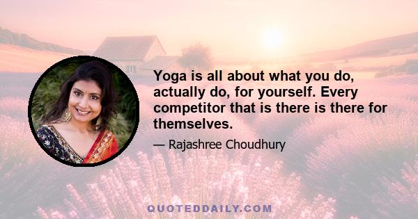 Yoga is all about what you do, actually do, for yourself. Every competitor that is there is there for themselves.