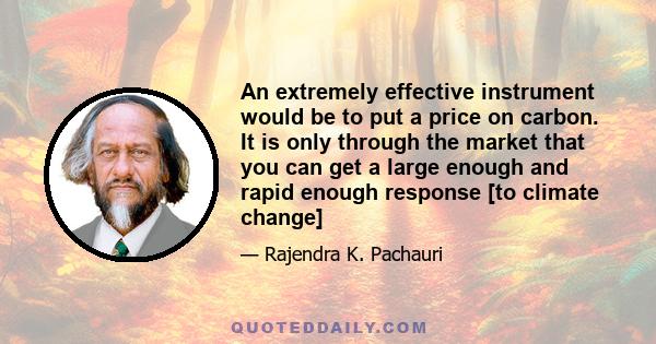 An extremely effective instrument would be to put a price on carbon. It is only through the market that you can get a large enough and rapid enough response [to climate change]