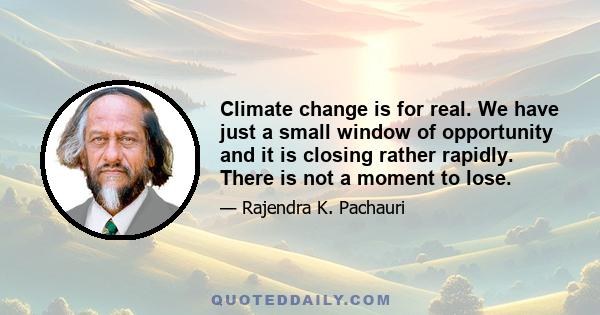 Climate change is for real. We have just a small window of opportunity and it is closing rather rapidly. There is not a moment to lose.