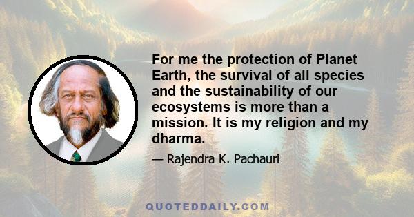 For me the protection of Planet Earth, the survival of all species and the sustainability of our ecosystems is more than a mission. It is my religion and my dharma.