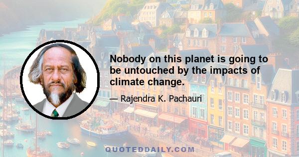 Nobody on this planet is going to be untouched by the impacts of climate change.