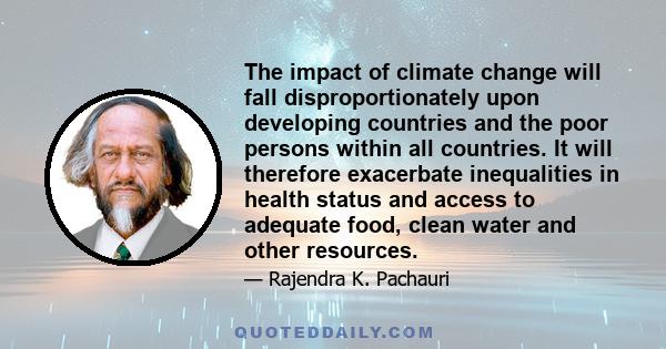 The impact of climate change will fall disproportionately upon developing countries and the poor persons within all countries. It will therefore exacerbate inequalities in health status and access to adequate food,