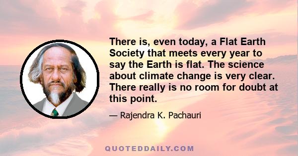 There is, even today, a Flat Earth Society that meets every year to say the Earth is flat. The science about climate change is very clear. There really is no room for doubt at this point.