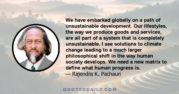 We have embarked globally on a path of unsustainable development. Our lifestyles, the way we produce goods and services, are all part of a system that is completely unsustainable. I see solutions to climate change