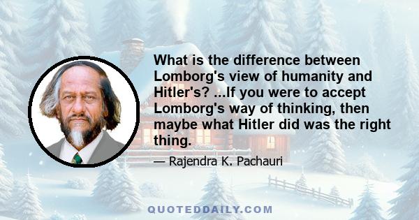 What is the difference between Lomborg's view of humanity and Hitler's? ...If you were to accept Lomborg's way of thinking, then maybe what Hitler did was the right thing.