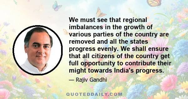 We must see that regional imbalances in the growth of various parties of the country are removed and all the states progress evenly. We shall ensure that all citizens of the country get full opportunity to contribute